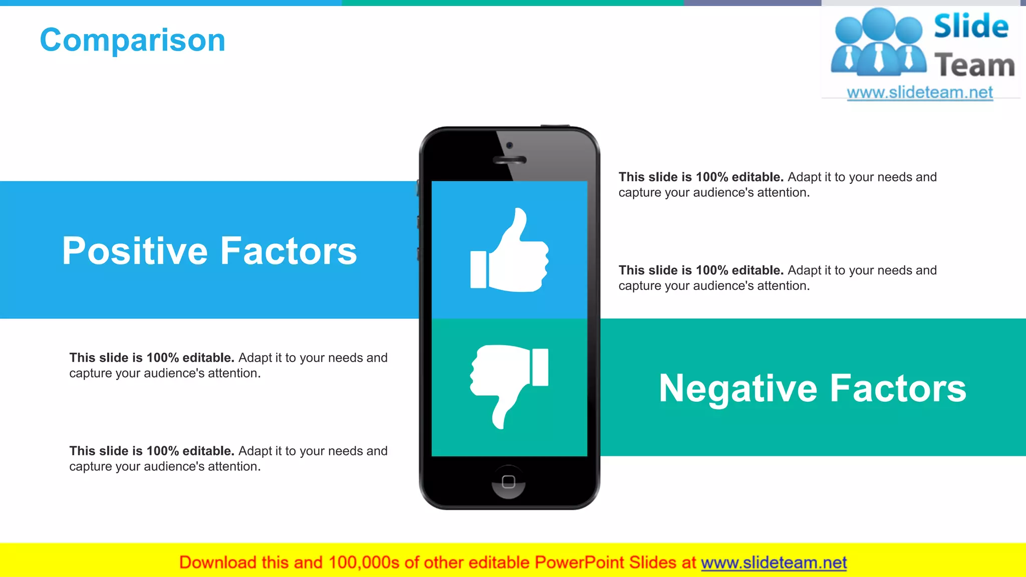 Comparison
15
Positive Factors
Negative Factors
This slide is 100% editable. Adapt it to your needs and
capture your audience's attention.
This slide is 100% editable. Adapt it to your needs and
capture your audience's attention.
This slide is 100% editable. Adapt it to your needs and
capture your audience's attention.
This slide is 100% editable. Adapt it to your needs and
capture your audience's attention.
 