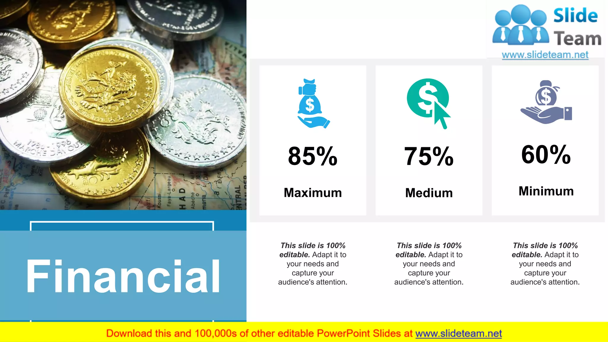 18
Financial
Minimum
60%
Medium
75%
Maximum
85%
This slide is 100%
editable. Adapt it to
your needs and
capture your
audience's attention.
This slide is 100%
editable. Adapt it to
your needs and
capture your
audience's attention.
This slide is 100%
editable. Adapt it to
your needs and
capture your
audience's attention.
 