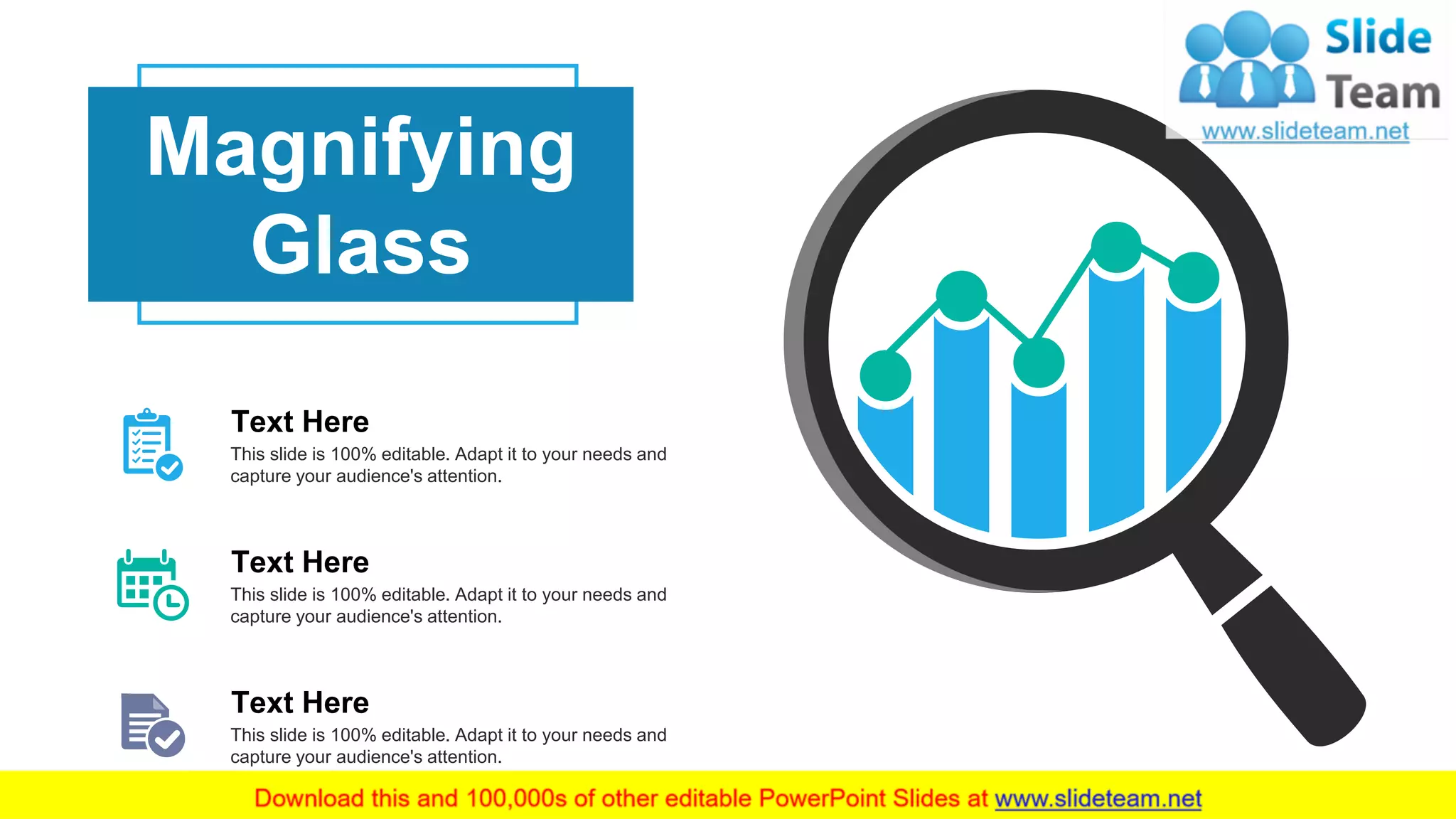 20
Magnifying
Glass
This slide is 100% editable. Adapt it to your needs and
capture your audience's attention.
Text Here
This slide is 100% editable. Adapt it to your needs and
capture your audience's attention.
Text Here
This slide is 100% editable. Adapt it to your needs and
capture your audience's attention.
Text Here
 
