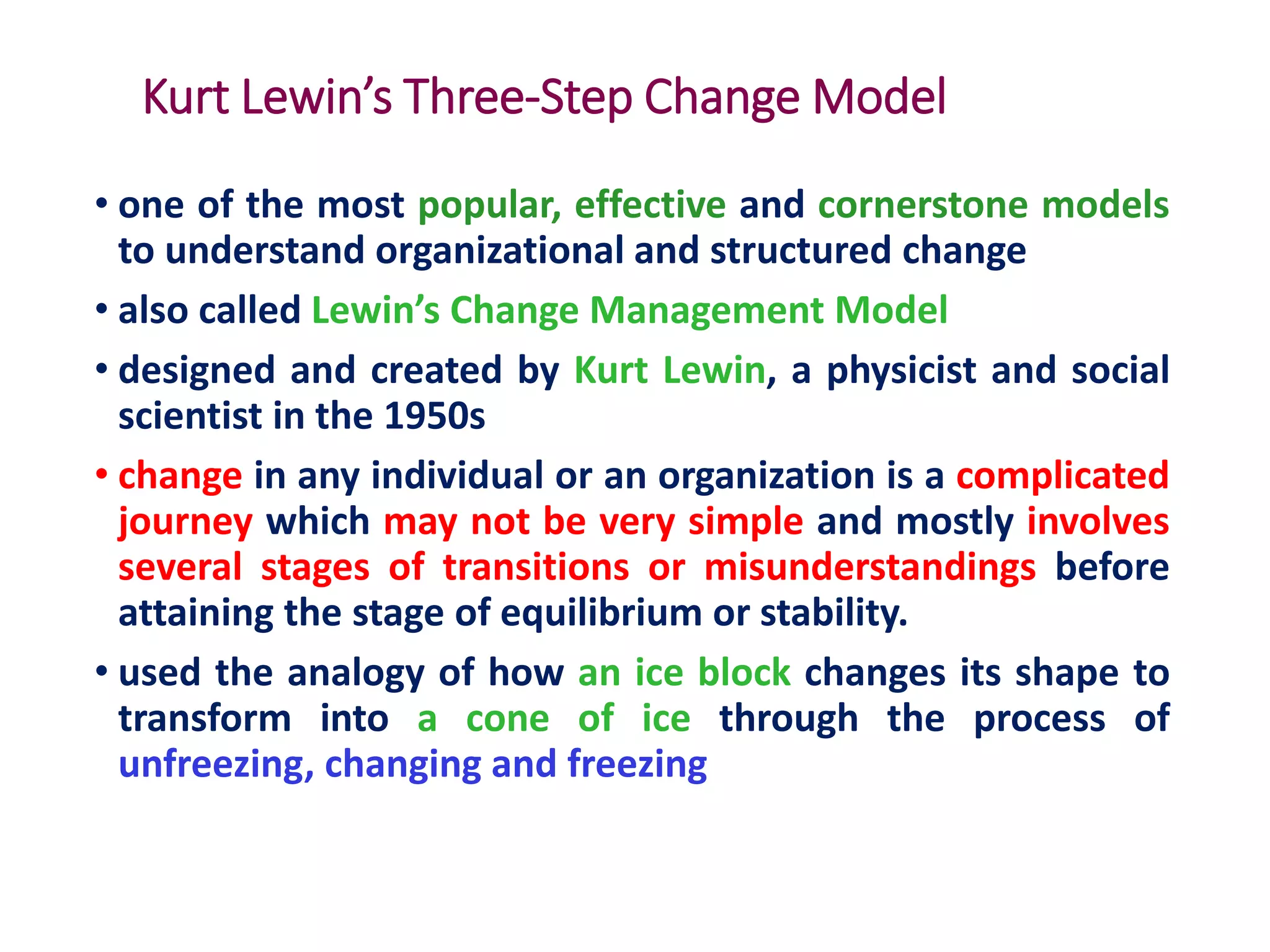 Kurt Lewin’s Three-Step Change Model
• one of the most popular, effective and cornerstone models
to understand organizational and structured change
• also called Lewin’s Change Management Model
• designed and created by Kurt Lewin, a physicist and social
scientist in the 1950s
• change in any individual or an organization is a complicated
journey which may not be very simple and mostly involves
several stages of transitions or misunderstandings before
attaining the stage of equilibrium or stability.
• used the analogy of how an ice block changes its shape to
transform into a cone of ice through the process of
unfreezing, changing and freezing
 