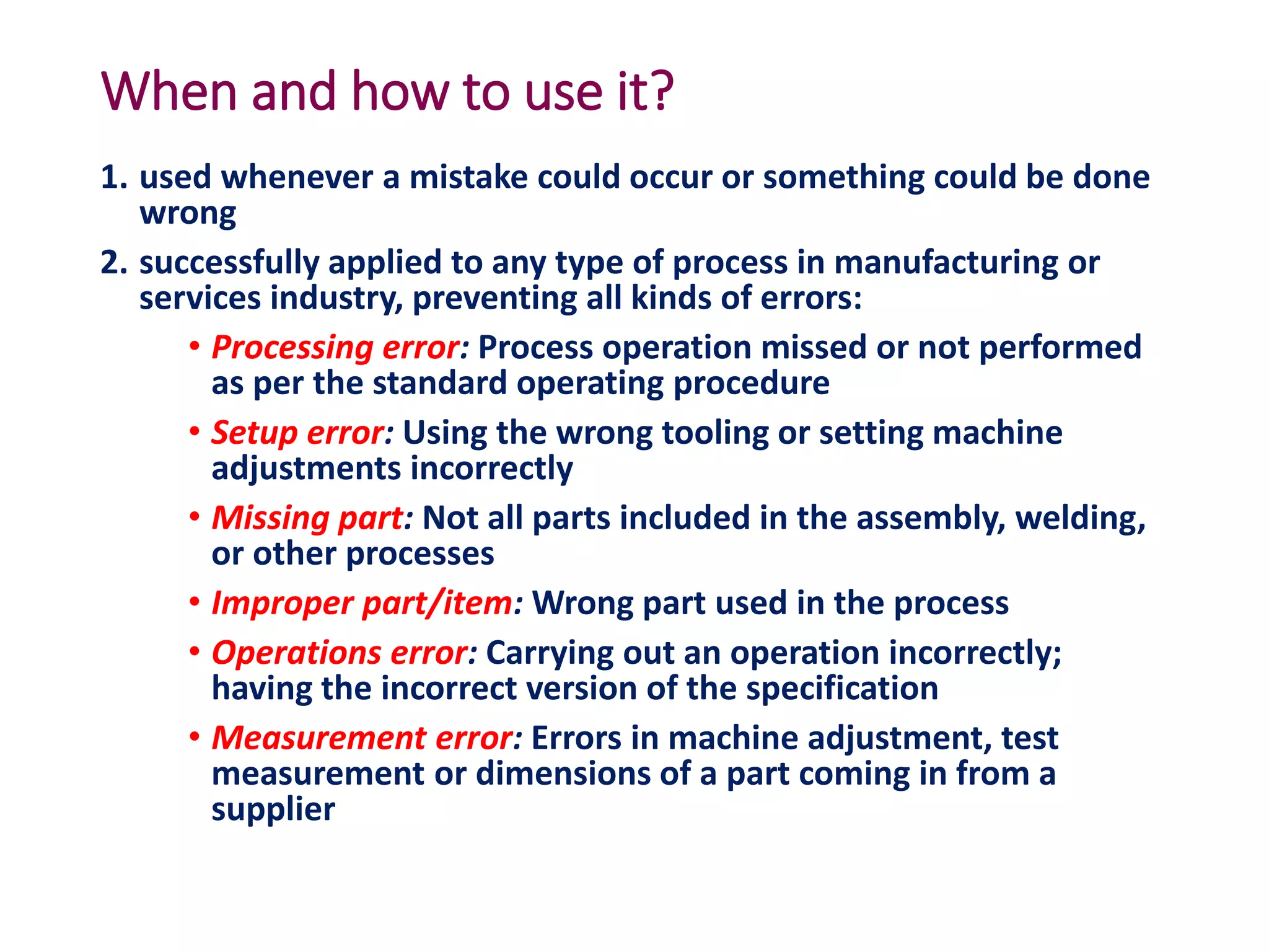 When and how to use it?
1. used whenever a mistake could occur or something could be done
wrong
2. successfully applied to any type of process in manufacturing or
services industry, preventing all kinds of errors:
• Processing error: Process operation missed or not performed
as per the standard operating procedure
• Setup error: Using the wrong tooling or setting machine
adjustments incorrectly
• Missing part: Not all parts included in the assembly, welding,
or other processes
• Improper part/item: Wrong part used in the process
• Operations error: Carrying out an operation incorrectly;
having the incorrect version of the specification
• Measurement error: Errors in machine adjustment, test
measurement or dimensions of a part coming in from a
supplier
 