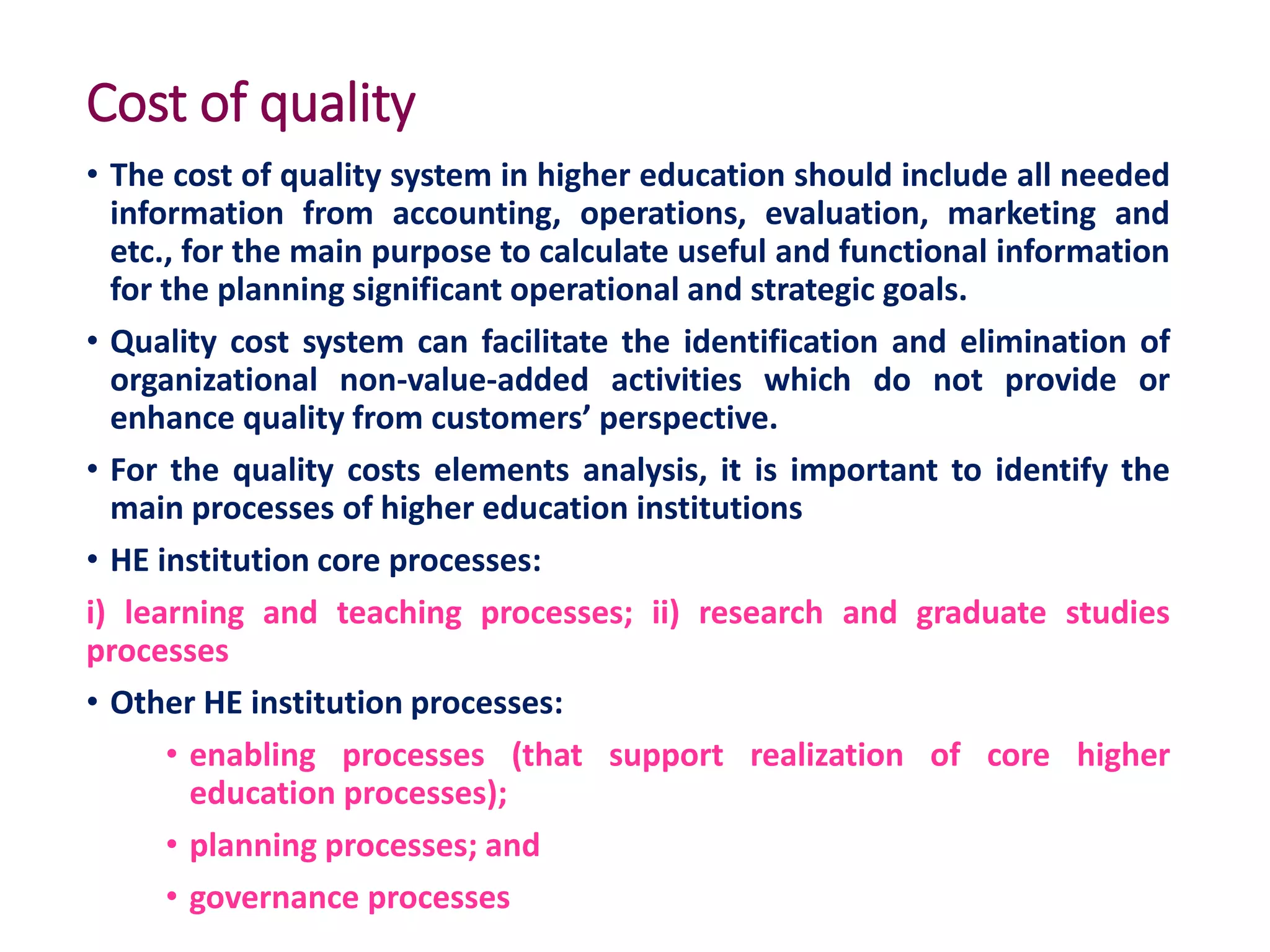 Cost of quality
• The cost of quality system in higher education should include all needed
information from accounting, operations, evaluation, marketing and
etc., for the main purpose to calculate useful and functional information
for the planning significant operational and strategic goals.
• Quality cost system can facilitate the identification and elimination of
organizational non-value-added activities which do not provide or
enhance quality from customers’ perspective.
• For the quality costs elements analysis, it is important to identify the
main processes of higher education institutions
• HE institution core processes:
i) learning and teaching processes; ii) research and graduate studies
processes
• Other HE institution processes:
• enabling processes (that support realization of core higher
education processes);
• planning processes; and
• governance processes
 