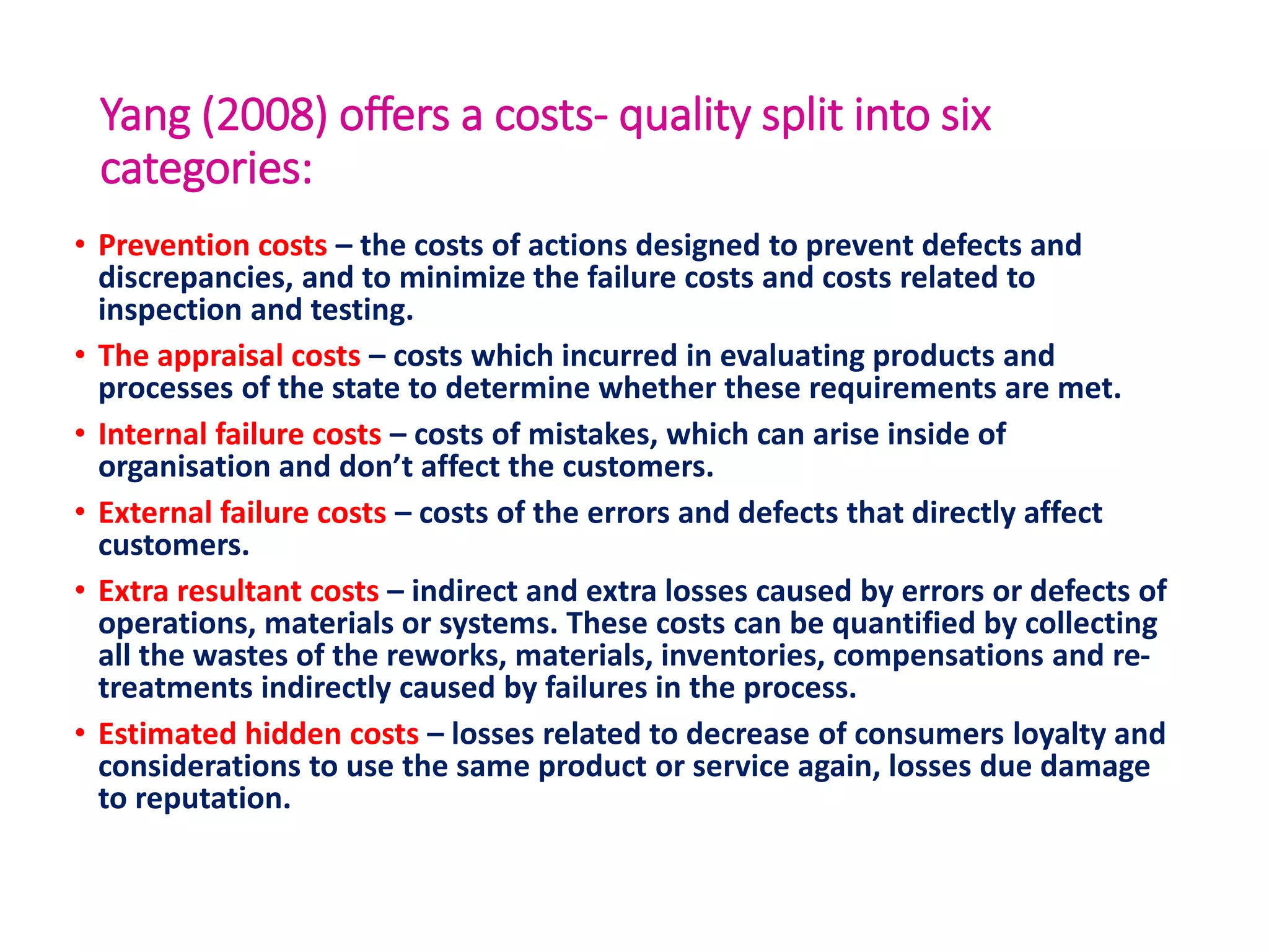 Yang (2008) offers a costs- quality split into six
categories:
• Prevention costs – the costs of actions designed to prevent defects and
discrepancies, and to minimize the failure costs and costs related to
inspection and testing.
• The appraisal costs – costs which incurred in evaluating products and
processes of the state to determine whether these requirements are met.
• Internal failure costs – costs of mistakes, which can arise inside of
organisation and don’t affect the customers.
• External failure costs – costs of the errors and defects that directly affect
customers.
• Extra resultant costs – indirect and extra losses caused by errors or defects of
operations, materials or systems. These costs can be quantified by collecting
all the wastes of the reworks, materials, inventories, compensations and re-
treatments indirectly caused by failures in the process.
• Estimated hidden costs – losses related to decrease of consumers loyalty and
considerations to use the same product or service again, losses due damage
to reputation.
 