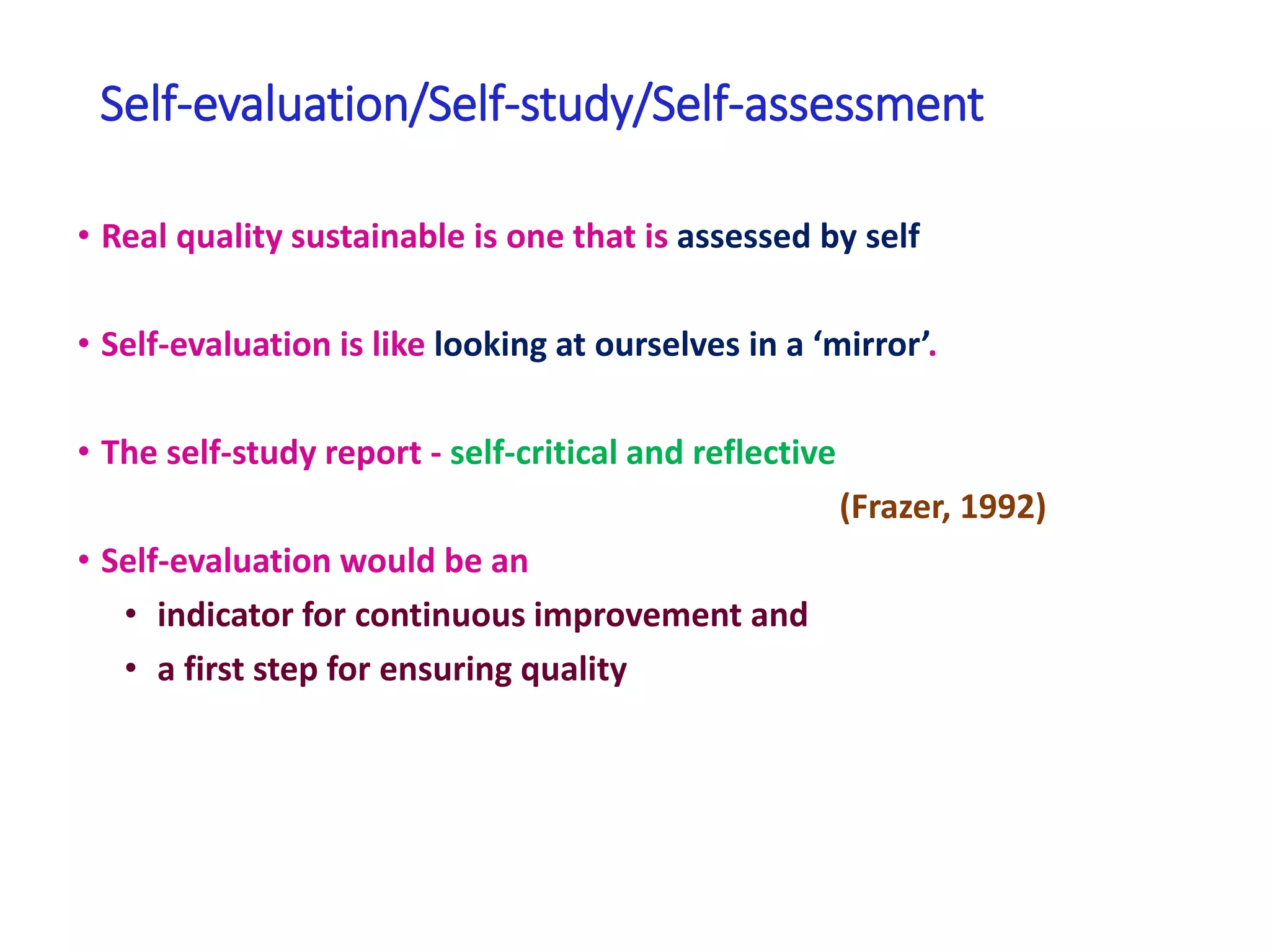 Self-evaluation/Self-study/Self-assessment
• Real quality sustainable is one that is assessed by self
• Self-evaluation is like looking at ourselves in a ‘mirror’.
• The self-study report - self-critical and reflective
(Frazer, 1992)
• Self-evaluation would be an
• indicator for continuous improvement and
• a first step for ensuring quality
 