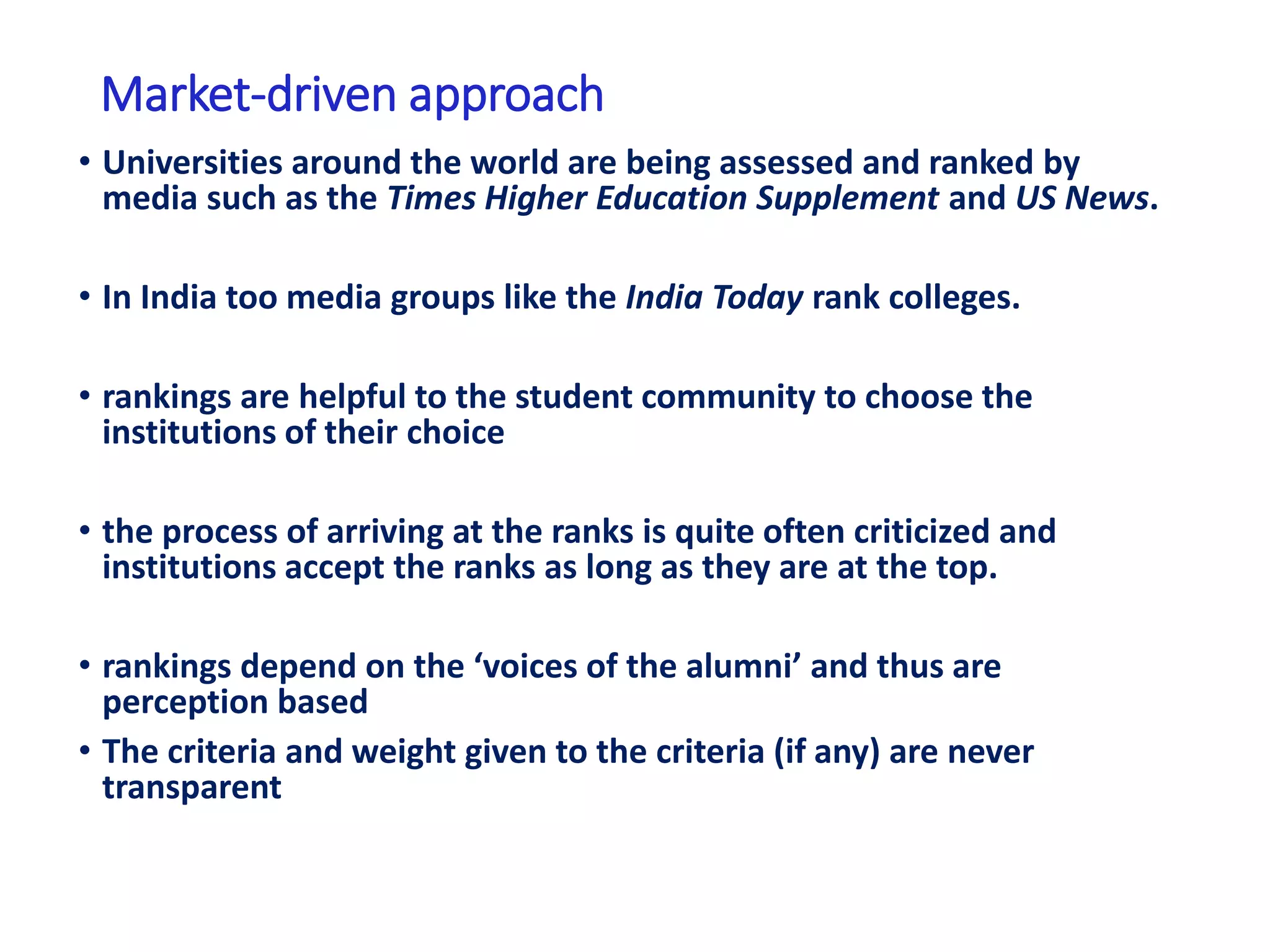 Market-driven approach
• Universities around the world are being assessed and ranked by
media such as the Times Higher Education Supplement and US News.
• In India too media groups like the India Today rank colleges.
• rankings are helpful to the student community to choose the
institutions of their choice
• the process of arriving at the ranks is quite often criticized and
institutions accept the ranks as long as they are at the top.
• rankings depend on the ‘voices of the alumni’ and thus are
perception based
• The criteria and weight given to the criteria (if any) are never
transparent
 