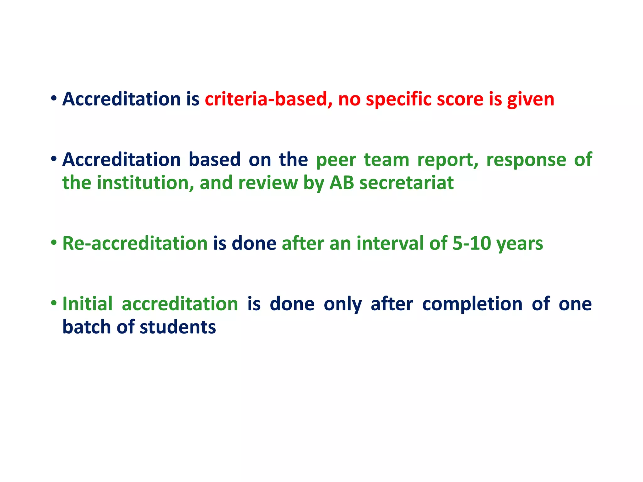 • Accreditation is criteria-based, no specific score is given
• Accreditation based on the peer team report, response of
the institution, and review by AB secretariat
• Re-accreditation is done after an interval of 5-10 years
• Initial accreditation is done only after completion of one
batch of students
 