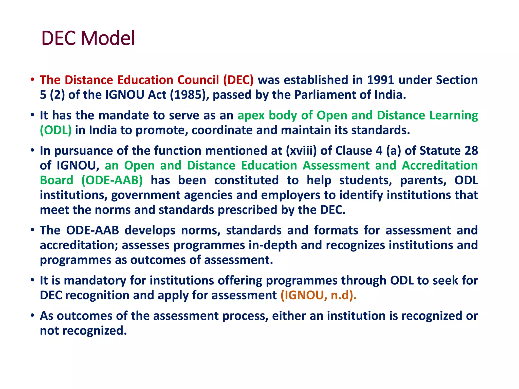 DEC Model
• The Distance Education Council (DEC) was established in 1991 under Section
5 (2) of the IGNOU Act (1985), passed by the Parliament of India.
• It has the mandate to serve as an apex body of Open and Distance Learning
(ODL) in India to promote, coordinate and maintain its standards.
• In pursuance of the function mentioned at (xviii) of Clause 4 (a) of Statute 28
of IGNOU, an Open and Distance Education Assessment and Accreditation
Board (ODE-AAB) has been constituted to help students, parents, ODL
institutions, government agencies and employers to identify institutions that
meet the norms and standards prescribed by the DEC.
• The ODE-AAB develops norms, standards and formats for assessment and
accreditation; assesses programmes in-depth and recognizes institutions and
programmes as outcomes of assessment.
• It is mandatory for institutions offering programmes through ODL to seek for
DEC recognition and apply for assessment (IGNOU, n.d).
• As outcomes of the assessment process, either an institution is recognized or
not recognized.
 