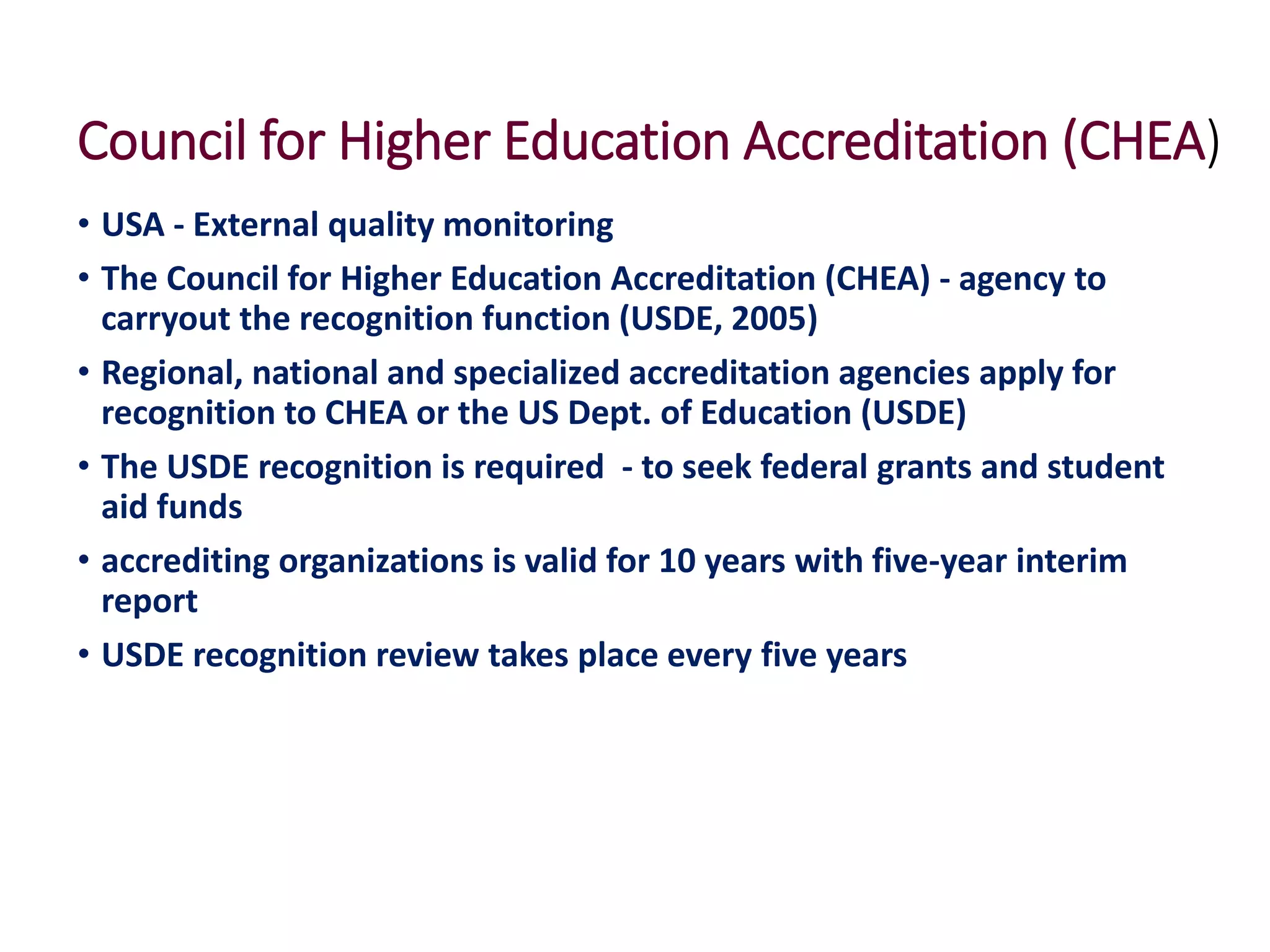 Council for Higher Education Accreditation (CHEA)
• USA - External quality monitoring
• The Council for Higher Education Accreditation (CHEA) - agency to
carryout the recognition function (USDE, 2005)
• Regional, national and specialized accreditation agencies apply for
recognition to CHEA or the US Dept. of Education (USDE)
• The USDE recognition is required - to seek federal grants and student
aid funds
• accrediting organizations is valid for 10 years with five-year interim
report
• USDE recognition review takes place every five years
 