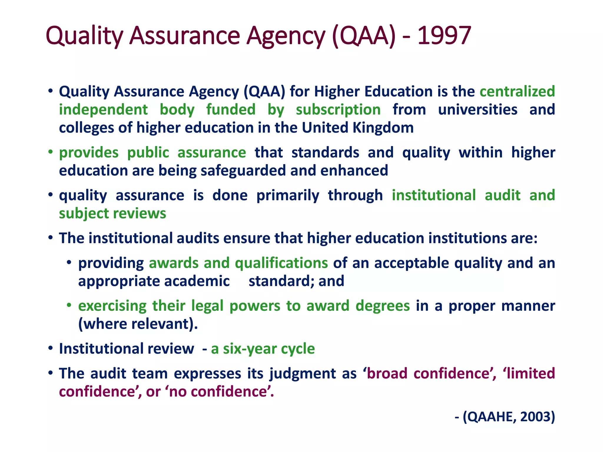 Quality Assurance Agency (QAA) - 1997
• Quality Assurance Agency (QAA) for Higher Education is the centralized
independent body funded by subscription from universities and
colleges of higher education in the United Kingdom
• provides public assurance that standards and quality within higher
education are being safeguarded and enhanced
• quality assurance is done primarily through institutional audit and
subject reviews
• The institutional audits ensure that higher education institutions are:
• providing awards and qualifications of an acceptable quality and an
appropriate academic standard; and
• exercising their legal powers to award degrees in a proper manner
(where relevant).
• Institutional review - a six-year cycle
• The audit team expresses its judgment as ‘broad confidence’, ‘limited
confidence’, or ‘no confidence’.
- (QAAHE, 2003)
 