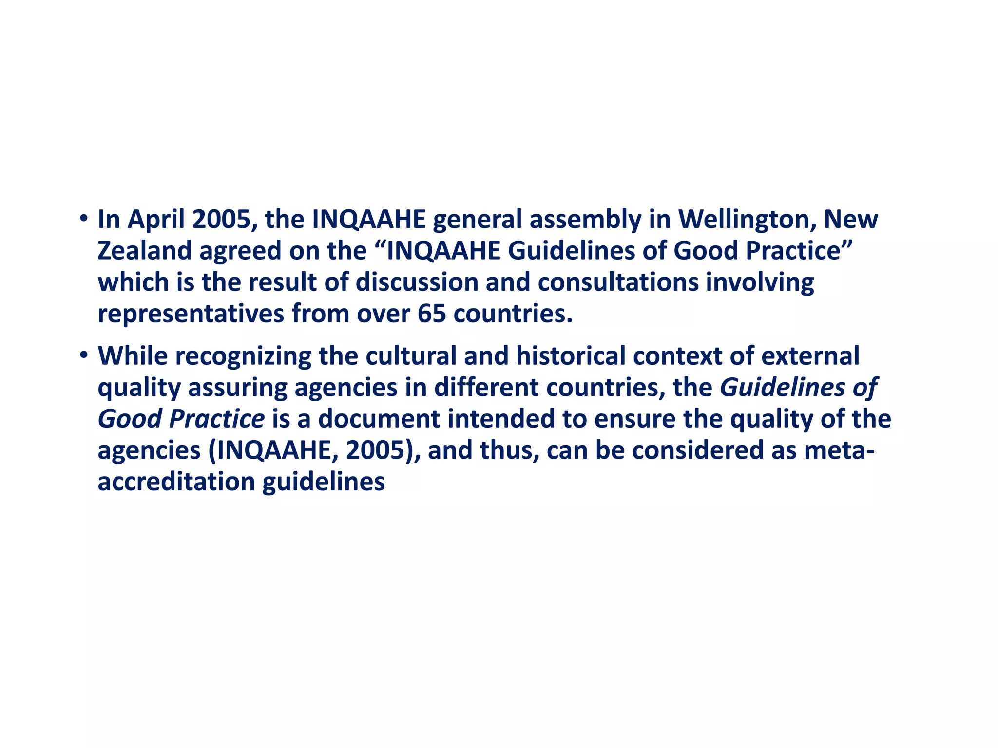 • In April 2005, the INQAAHE general assembly in Wellington, New
Zealand agreed on the “INQAAHE Guidelines of Good Practice”
which is the result of discussion and consultations involving
representatives from over 65 countries.
• While recognizing the cultural and historical context of external
quality assuring agencies in different countries, the Guidelines of
Good Practice is a document intended to ensure the quality of the
agencies (INQAAHE, 2005), and thus, can be considered as meta-
accreditation guidelines
 