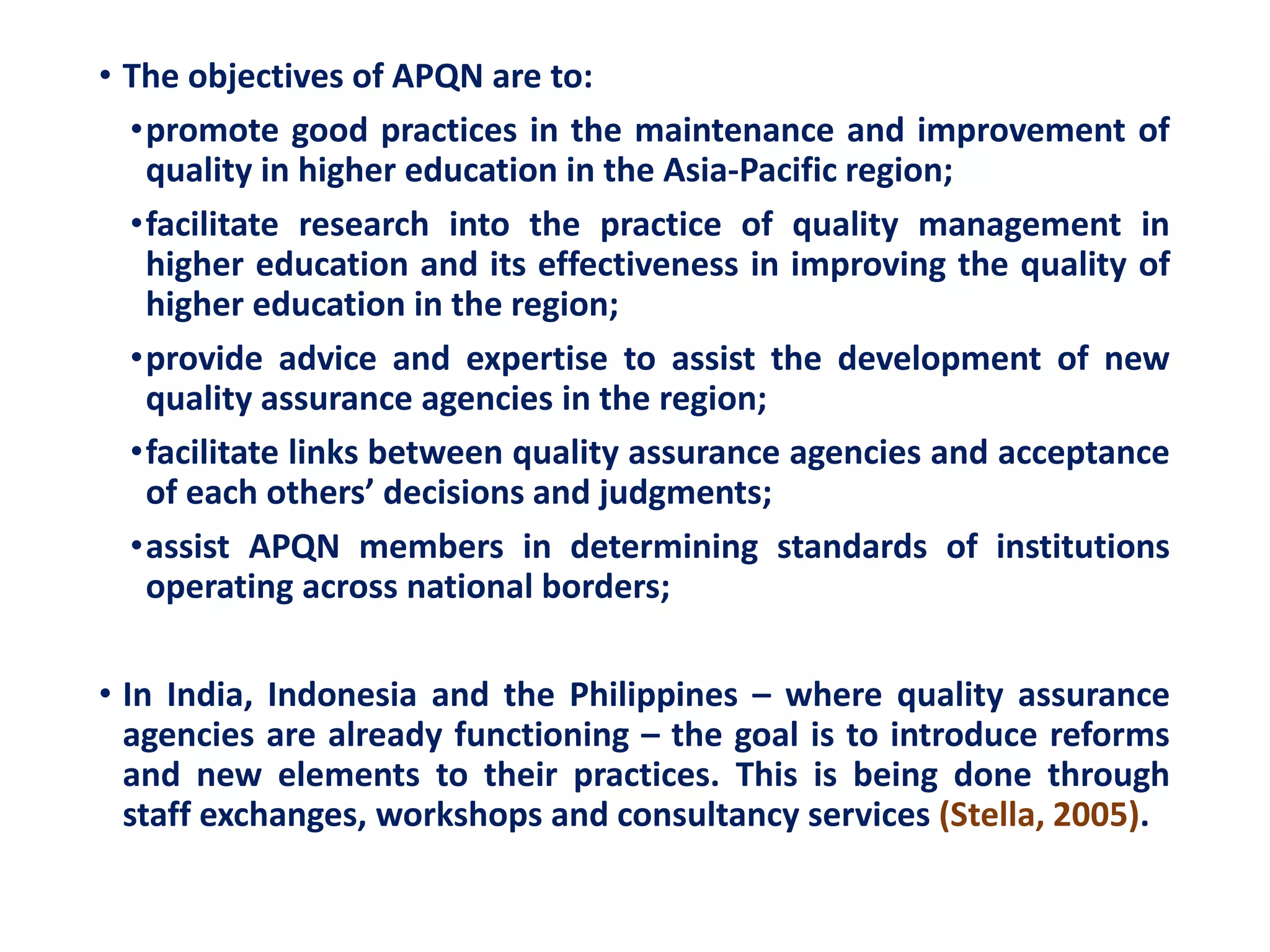 • The objectives of APQN are to:
•promote good practices in the maintenance and improvement of
quality in higher education in the Asia-Pacific region;
•facilitate research into the practice of quality management in
higher education and its effectiveness in improving the quality of
higher education in the region;
•provide advice and expertise to assist the development of new
quality assurance agencies in the region;
•facilitate links between quality assurance agencies and acceptance
of each others’ decisions and judgments;
•assist APQN members in determining standards of institutions
operating across national borders;
• In India, Indonesia and the Philippines – where quality assurance
agencies are already functioning – the goal is to introduce reforms
and new elements to their practices. This is being done through
staff exchanges, workshops and consultancy services (Stella, 2005).
 