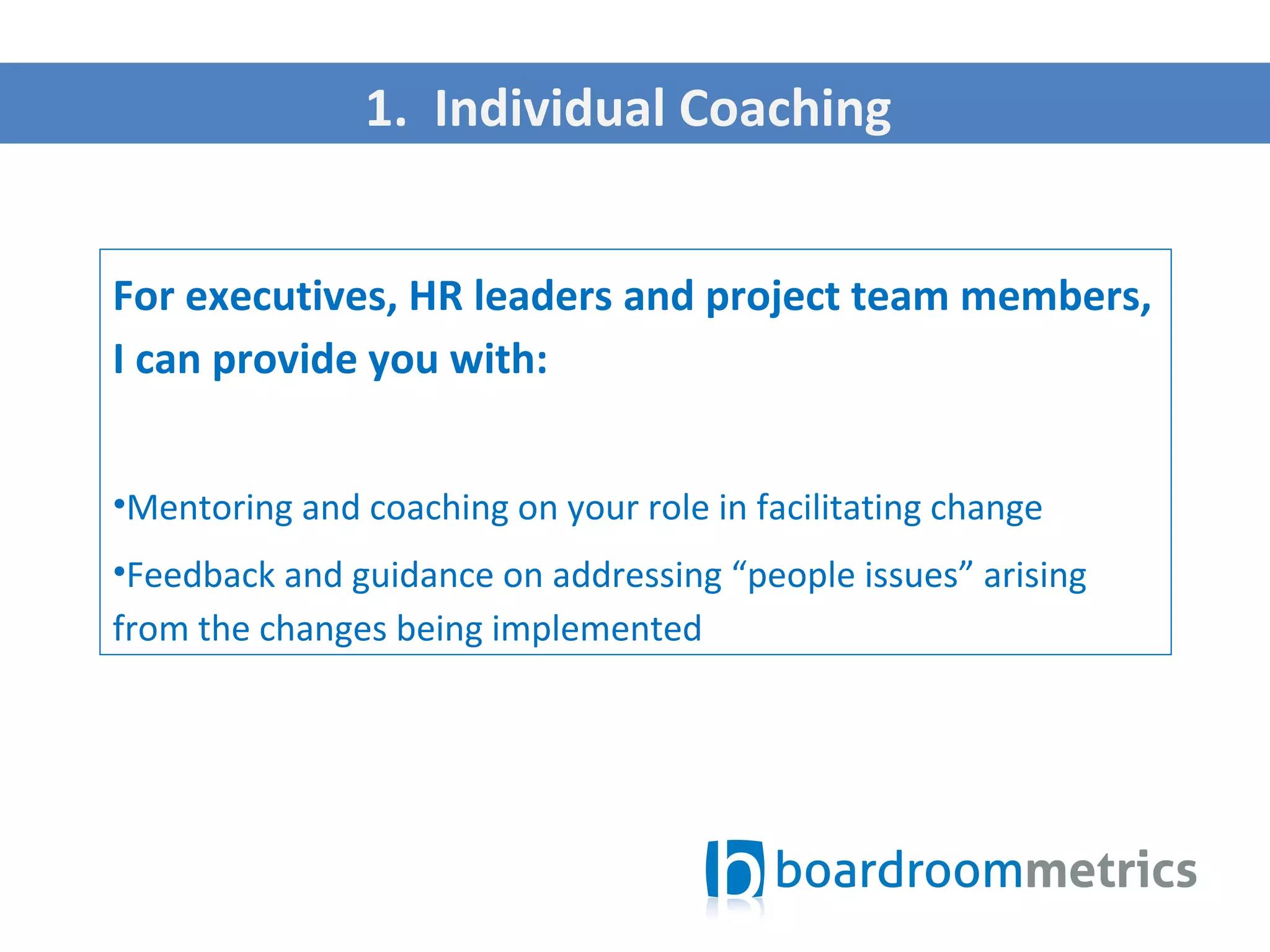 For executives, HR leaders and project team members,
I can provide you with:
•Mentoring and coaching on your role in facilitating change
•Feedback and guidance on addressing “people issues” arising
from the changes being implemented
1. Individual Coaching
 