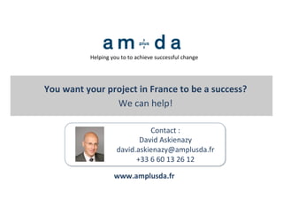  
	
  
	
  	
  
Contact	
  :	
  	
  
David	
  Askienazy	
  
david.askienazy@amplusda.fr	
  
+33	
  6	
  60	
  13	
  26	
  12	
  
You	
  want	
  your	
  project	
  in	
  France	
  to	
  be	
  a	
  success?	
  	
  
We	
  can	
  help!	
  	
  
www.amplusda.fr	
  
Helping	
  you	
  to	
  to	
  achieve	
  successful	
  change	
  
 