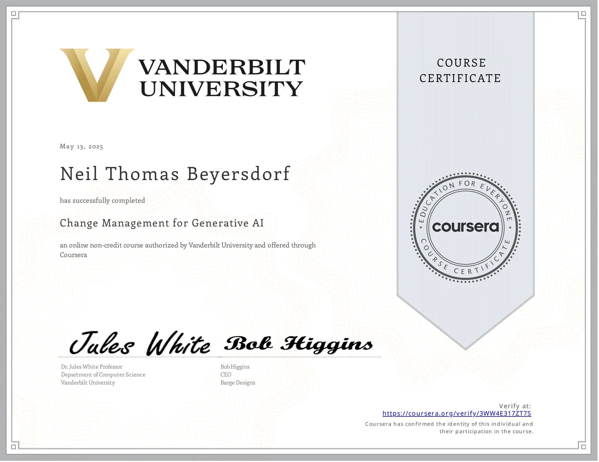 May 13, 2025
Neil Thomas Beyersdorf
Change Management for Generative AI
an online non-credit course authorized by Vanderbilt University and offered through
Coursera
has successfully completed
Dr. Jules White Professor
Department of Computer Science
Vanderbilt University
Bob Higgins
CEO
Barge Designs
Verify at:
https://coursera.org/verify/3WW4E317ZT7S
Cou rsera h as con firmed th e id en tity of th is in d iv id u al an d
th eir p articip ation in th e cou rse.