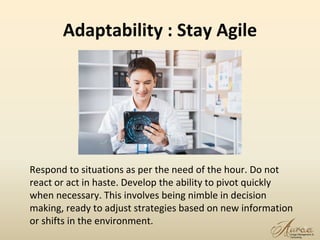 Adaptability : Stay Agile
16
Respond to situations as per the need of the hour. Do not
react or act in haste. Develop the ability to pivot quickly
when necessary. This involves being nimble in decision
making, ready to adjust strategies based on new information
or shifts in the environment.
 