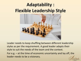 Adaptability :
Flexible Leadership Style
Leader needs to keep shuffling between different leadership
styles as per the requirement. A good leader adapts their
style to suit the needs of the team and the context.
For e.g. – at the time of economic uncertainty and lay off, the
leader needs to be a visionary. 17
 