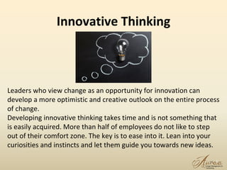 Innovative Thinking
19
Leaders who view change as an opportunity for innovation can
develop a more optimistic and creative outlook on the entire process
of change.
Developing innovative thinking takes time and is not something that
is easily acquired. More than half of employees do not like to step
out of their comfort zone. The key is to ease into it. Lean into your
curiosities and instincts and let them guide you towards new ideas.
 