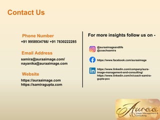 Contact Us
Phone Number
Website
Email Address
+91 9958934766/ +91 7830222285
samira@auraaimage.com/
nayanika@auraaimage.com
https://auraaimage.com
https://samiragupta.com
For more insights follow us on -
@auraaimageandlife
@coachsamira
https://www.facebook.com/auraaimage
https://www.linkedin.com/company/aura-
image-management-and-consulting/
https://www.linkedin.com/in/coach-samira-
gupta-pcc
 