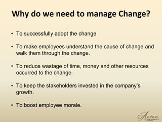 Why do we need to manage Change?
9
• To successfully adopt the change
• To make employees understand the cause of change and
walk them through the change.
• To reduce wastage of time, money and other resources
occurred to the change.
• To keep the stakeholders invested in the company’s
growth.
• To boost employee morale.
 