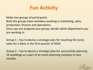 13
Make two groups of participants
Both the groups have members working in marketing, sales,
production, finance and operations.
Once you are assigned your group, decide which department you
are working in.
Group 1 – has to devise a strategic plan for touching 50 crores
sales for e bikes in the first quarter of 2024.
Group 2 – has to devise a strategic plan for successfully planning
10 weddings as a part of an event planning company in two
months.
Fun Activity
 