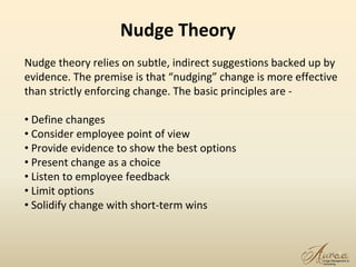 Nudge Theory
17
Nudge theory relies on subtle, indirect suggestions backed up by
evidence. The premise is that “nudging” change is more effective
than strictly enforcing change. The basic principles are -
• Define changes
• Consider employee point of view
• Provide evidence to show the best options
• Present change as a choice
• Listen to employee feedback
• Limit options
• Solidify change with short-term wins
 