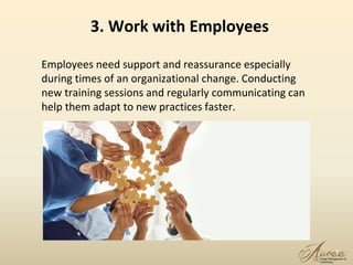 9
Employees need support and reassurance especially
during times of an organizational change. Conducting
new training sessions and regularly communicating can
help them adapt to new practices faster.
3. Work with Employees
 