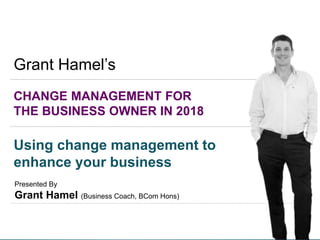 1
CHANGE MANAGEMENT FOR
THE BUSINESS OWNER IN 2018
Presented By
Grant Hamel (Business Coach, BCom Hons)
Grant Hamel’s
Using change management to
enhance your business
 