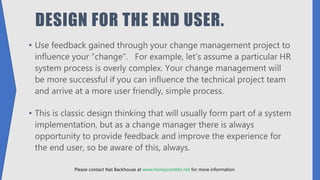 DESIGN FOR THE END USER.
• Use feedback gained through your change management project to
influence your “change”. For example, let’s assume a particular HR
system process is overly complex. Your change management will
be more successful if you can influence the technical project team
and arrive at a more user friendly, simple process.
• This is classic design thinking that will usually form part of a system
implementation, but as a change manager there is always
opportunity to provide feedback and improve the experience for
the end user, so be aware of this, always.
Please contact Nat Backhouse at www.honeycombhr.net for more information
 