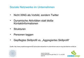 Soziale Netzwerke im Unternehmen Nicht XING als Vorbild, sondern Twitter Dynamische Aktivitäten statt bloße Kontaktinformationen Strukturen  Personen taggen Gepflegtes Skillprofil vs. „Aggregiertes Skillprofil“  Quelle: http://www.projektmanagement20.de/soziale-netzwerke-im-unternehmen-warum-xing-das-falsche-vorbild-ist 