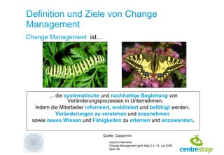 Definition und Ziele von Change Management …  die  systematische  und  nachhaltige Begleitung   von Veränderungsprozessen in Unternehmen, Indem die Mitarbeiter  informiert, mobilisiert   und  befähigt  werden,  Veränderungen zu verstehen  und  anzunehmen   sowie  neues Wissen   und  Fähigkeiten   zu  erlernen  und  anzuwenden . Change Management   ist… Quelle: Capgemini 