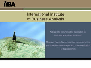 1
International Institute
of Business Analysis
Vision: The world's leading association for
Business Analysis professionals”
Mission: To develop and maintain standards for the
practice of business analysis and for the certification
of its practitioners
 