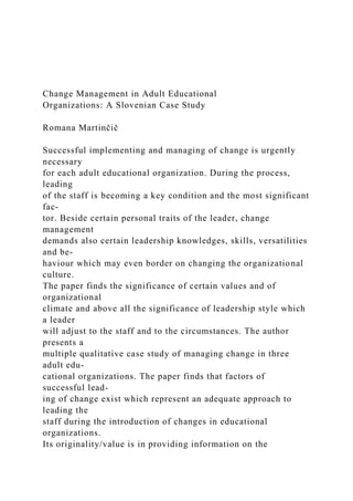 Change Management in Adult Educational
Organizations: A Slovenian Case Study
Romana Martinčič
Successful implementing and managing of change is urgently
necessary
for each adult educational organization. During the process,
leading
of the staff is becoming a key condition and the most significant
fac-
tor. Beside certain personal traits of the leader, change
management
demands also certain leadership knowledges, skills, versatilities
and be-
haviour which may even border on changing the organizational
culture.
The paper finds the significance of certain values and of
organizational
climate and above all the significance of leadership style which
a leader
will adjust to the staff and to the circumstances. The author
presents a
multiple qualitative case study of managing change in three
adult edu-
cational organizations. The paper finds that factors of
successful lead-
ing of change exist which represent an adequate approach to
leading the
staff during the introduction of changes in educational
organizations.
Its originality/value is in providing information on the
 