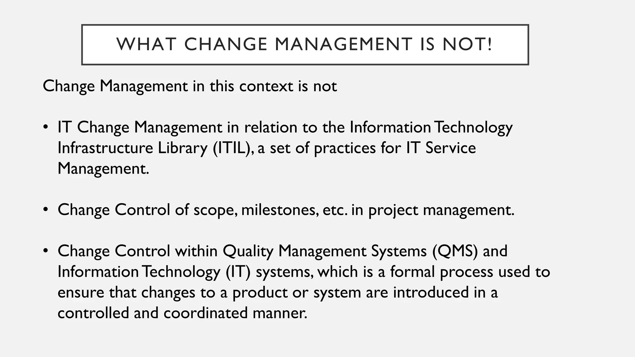 WHAT CHANGE MANAGEMENT IS NOT!
Change Management in this context is not
• IT Change Management in relation to the InformationTechnology
Infrastructure Library (ITIL), a set of practices for IT Service
Management.
• Change Control of scope, milestones, etc. in project management.
• Change Control within Quality Management Systems (QMS) and
InformationTechnology (IT) systems, which is a formal process used to
ensure that changes to a product or system are introduced in a
controlled and coordinated manner.
 