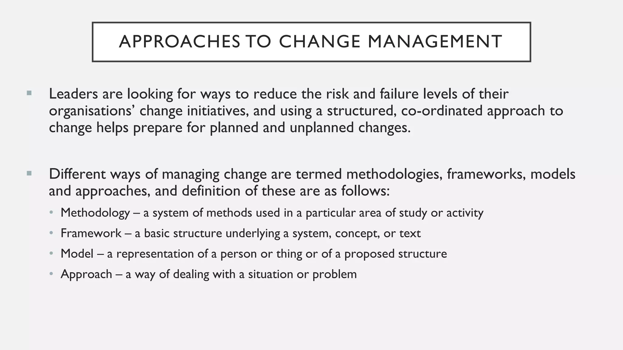 APPROACHES TO CHANGE MANAGEMENT
▪ Leaders are looking for ways to reduce the risk and failure levels of their
organisations’ change initiatives, and using a structured, co-ordinated approach to
change helps prepare for planned and unplanned changes.
▪ Different ways of managing change are termed methodologies, frameworks, models
and approaches, and definition of these are as follows:
• Methodology – a system of methods used in a particular area of study or activity
• Framework – a basic structure underlying a system, concept, or text
• Model – a representation of a person or thing or of a proposed structure
• Approach – a way of dealing with a situation or problem
 