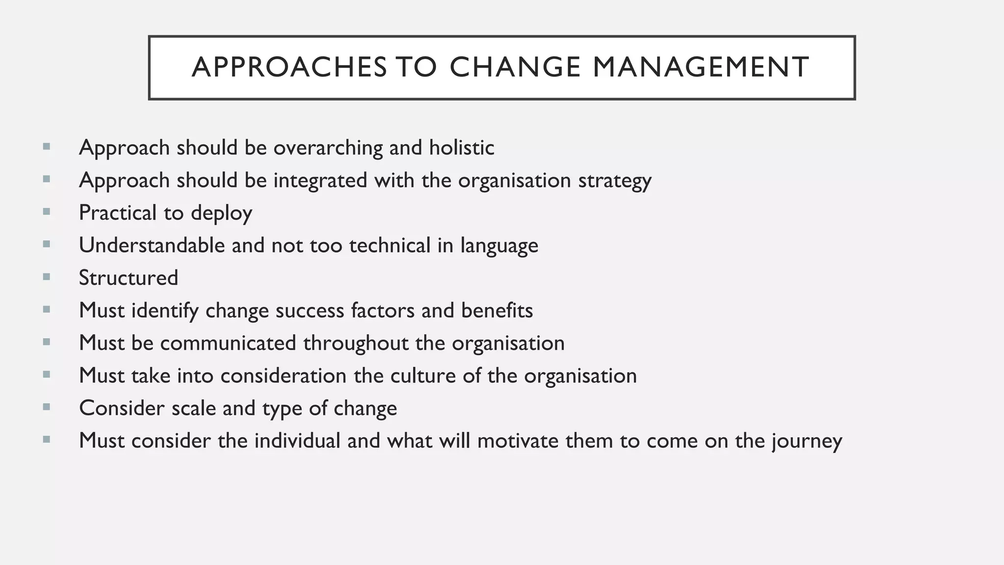 APPROACHES TO CHANGE MANAGEMENT
▪ Approach should be overarching and holistic
▪ Approach should be integrated with the organisation strategy
▪ Practical to deploy
▪ Understandable and not too technical in language
▪ Structured
▪ Must identify change success factors and benefits
▪ Must be communicated throughout the organisation
▪ Must take into consideration the culture of the organisation
▪ Consider scale and type of change
▪ Must consider the individual and what will motivate them to come on the journey
 