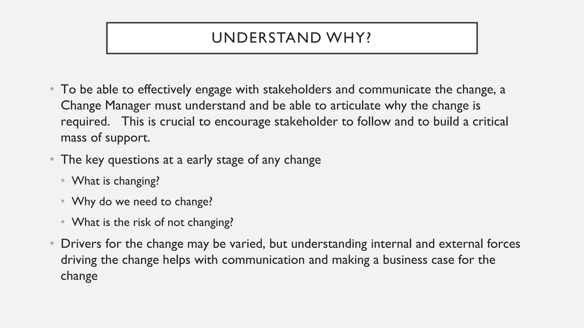UNDERSTAND WHY?
• To be able to effectively engage with stakeholders and communicate the change, a
Change Manager must understand and be able to articulate why the change is
required. This is crucial to encourage stakeholder to follow and to build a critical
mass of support.
• The key questions at a early stage of any change
• What is changing?
• Why do we need to change?
• What is the risk of not changing?
• Drivers for the change may be varied, but understanding internal and external forces
driving the change helps with communication and making a business case for the
change
 