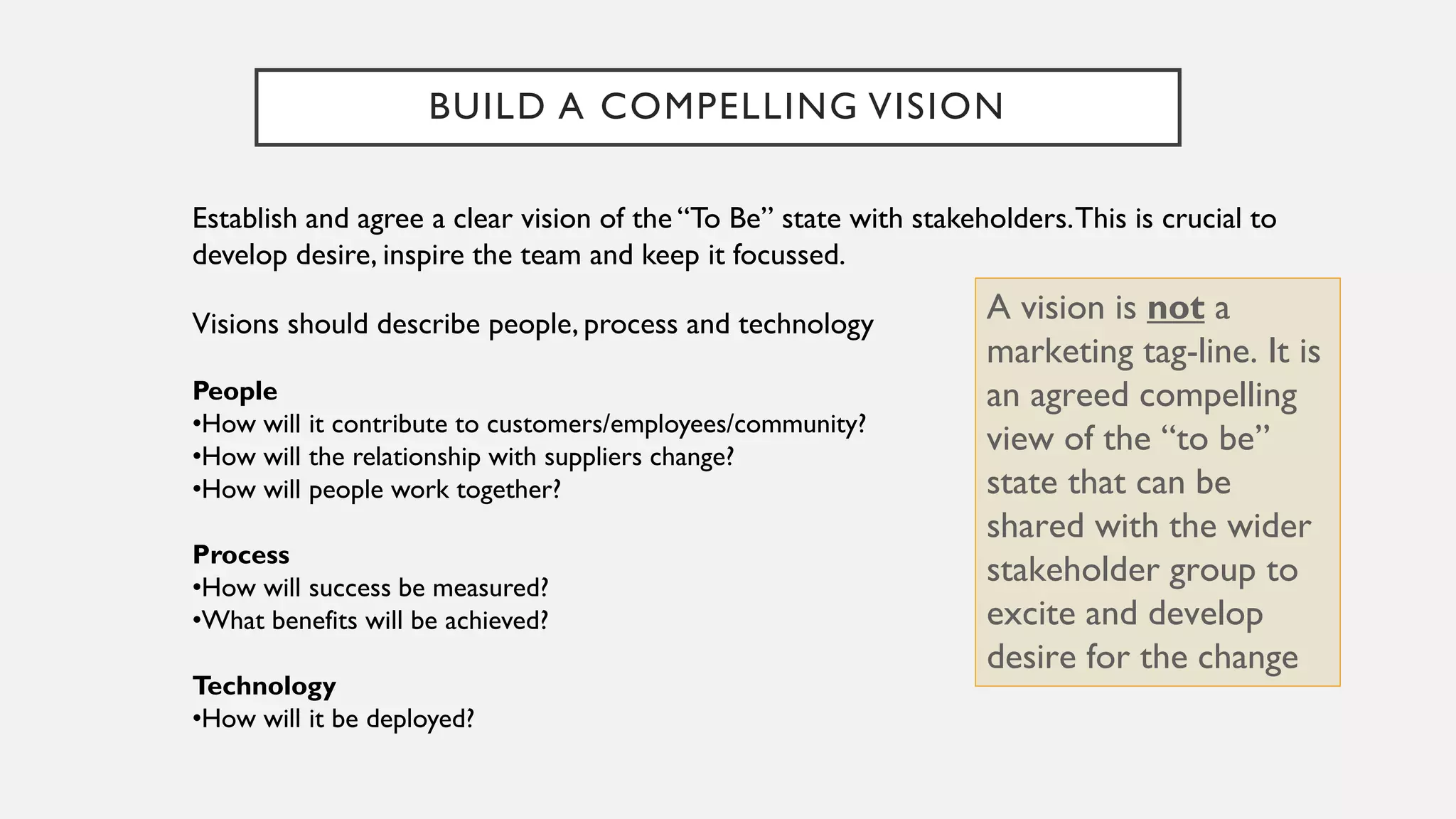 BUILD A COMPELLING VISION
Establish and agree a clear vision of the “To Be” state with stakeholders.This is crucial to
develop desire, inspire the team and keep it focussed.
Visions should describe people, process and technology
People
•How will it contribute to customers/employees/community?
•How will the relationship with suppliers change?
•How will people work together?
Process
•How will success be measured?
•What benefits will be achieved?
Technology
•How will it be deployed?
A vision is not a
marketing tag-line. It is
an agreed compelling
view of the “to be”
state that can be
shared with the wider
stakeholder group to
excite and develop
desire for the change
 