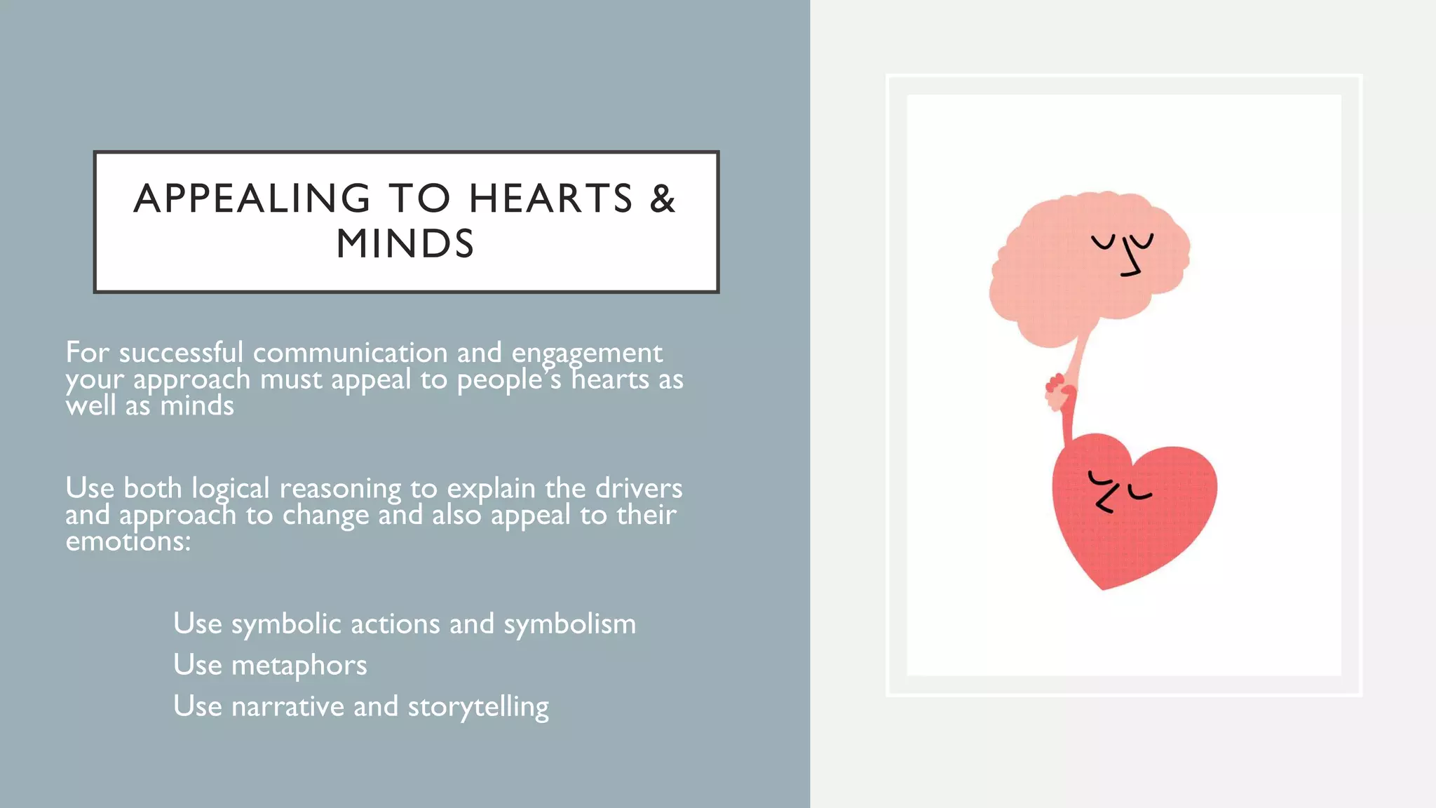 APPEALING TO HEARTS &
MINDS
For successful communication and engagement
your approach must appeal to people’s hearts as
well as minds
Use both logical reasoning to explain the drivers
and approach to change and also appeal to their
emotions:
• Use symbolic actions and symbolism
• Use metaphors
• Use narrative and storytelling
 