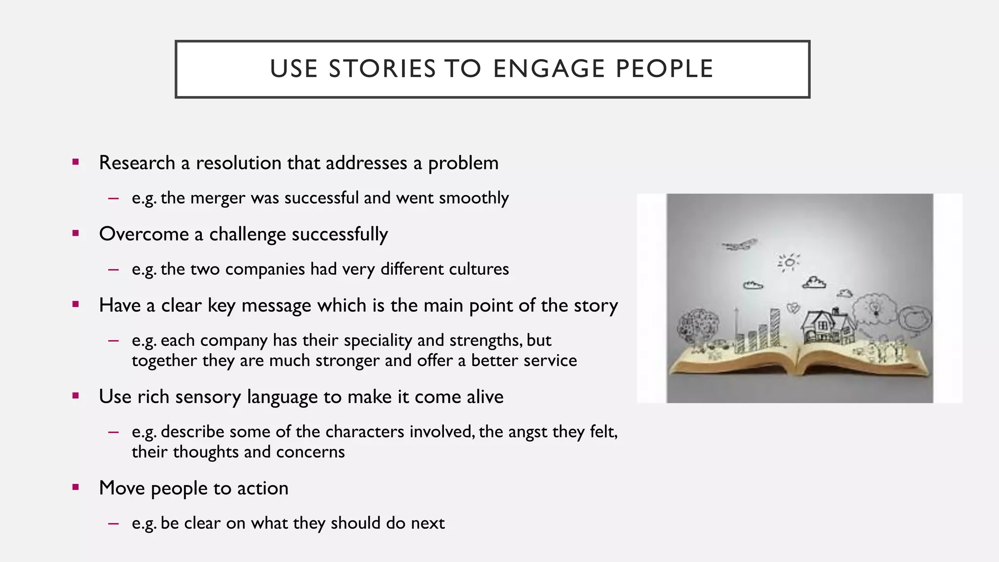 USE STORIES TO ENGAGE PEOPLE
▪ Research a resolution that addresses a problem
– e.g. the merger was successful and went smoothly
▪ Overcome a challenge successfully
– e.g. the two companies had very different cultures
▪ Have a clear key message which is the main point of the story
– e.g. each company has their speciality and strengths, but
together they are much stronger and offer a better service
▪ Use rich sensory language to make it come alive
– e.g. describe some of the characters involved, the angst they felt,
their thoughts and concerns
▪ Move people to action
– e.g. be clear on what they should do next
 