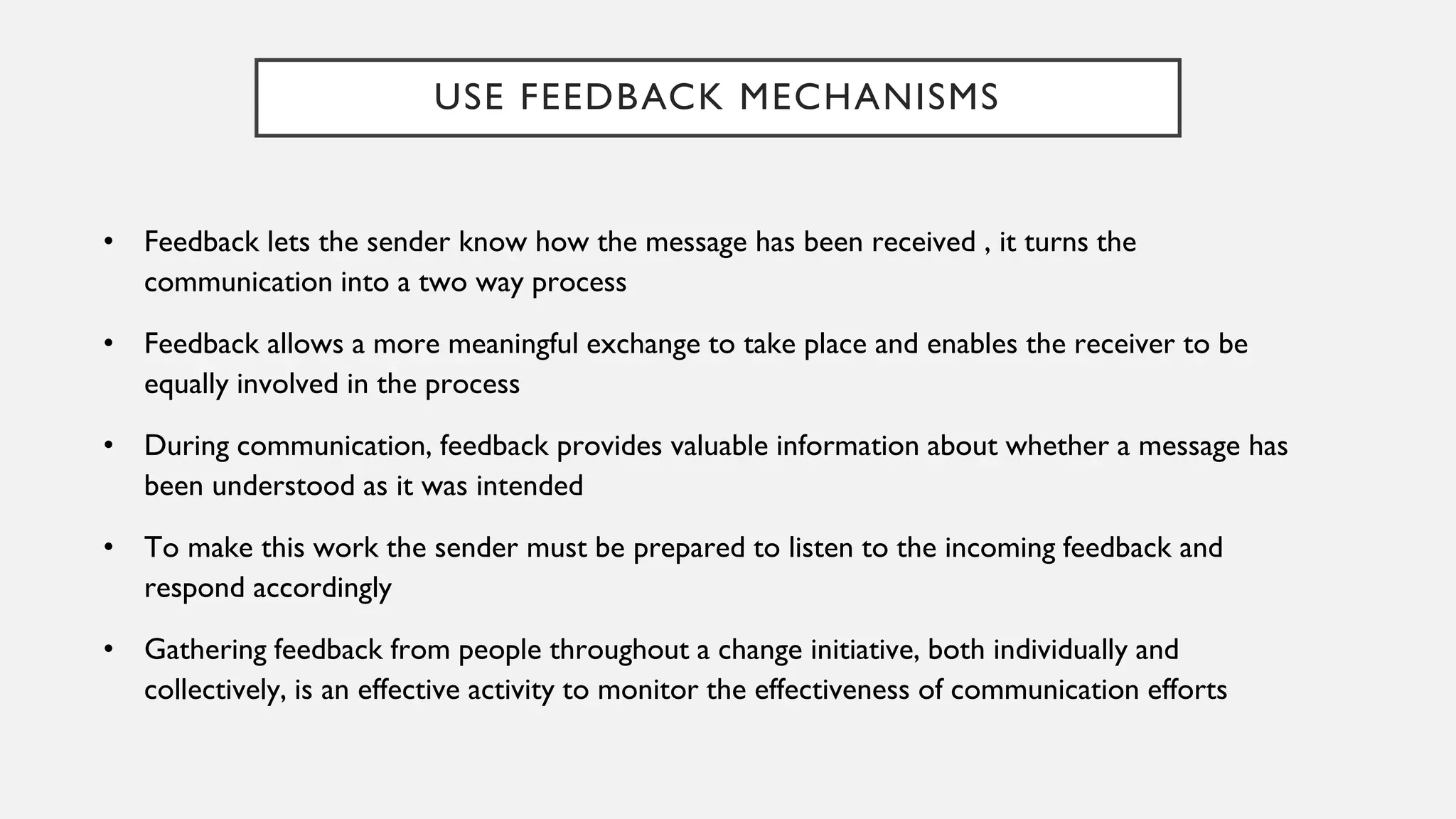 USE FEEDBACK MECHANISMS
• Feedback lets the sender know how the message has been received , it turns the
communication into a two way process
• Feedback allows a more meaningful exchange to take place and enables the receiver to be
equally involved in the process
• During communication, feedback provides valuable information about whether a message has
been understood as it was intended
• To make this work the sender must be prepared to listen to the incoming feedback and
respond accordingly
• Gathering feedback from people throughout a change initiative, both individually and
collectively, is an effective activity to monitor the effectiveness of communication efforts
 