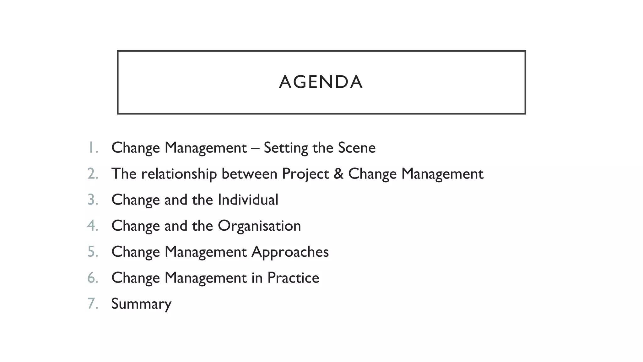 AGENDA
1. Change Management – Setting the Scene
2. The relationship between Project & Change Management
3. Change and the Individual
4. Change and the Organisation
5. Change Management Approaches
6. Change Management in Practice
7. Summary
 
