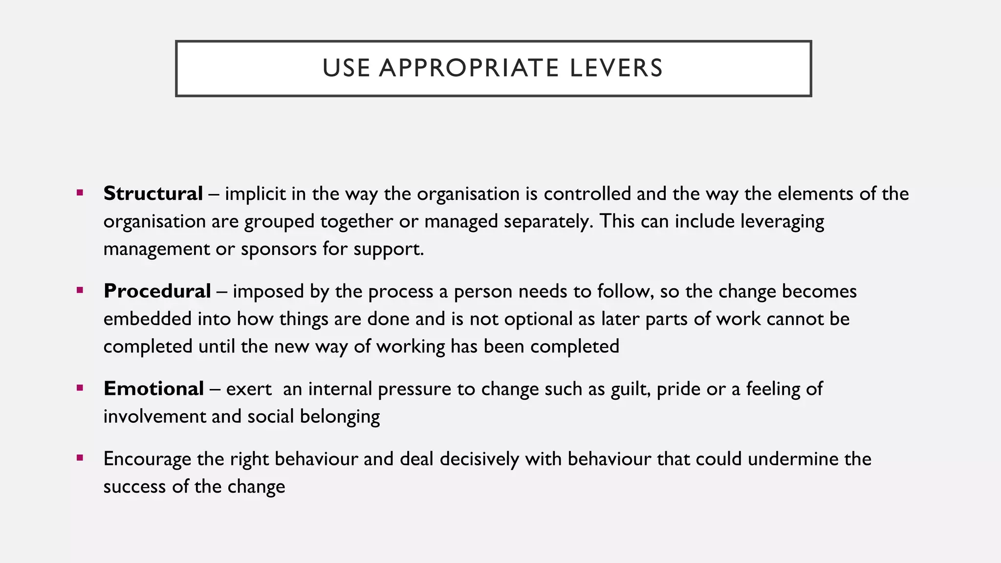 USE APPROPRIATE LEVERS
▪ Structural – implicit in the way the organisation is controlled and the way the elements of the
organisation are grouped together or managed separately. This can include leveraging
management or sponsors for support.
▪ Procedural – imposed by the process a person needs to follow, so the change becomes
embedded into how things are done and is not optional as later parts of work cannot be
completed until the new way of working has been completed
▪ Emotional – exert an internal pressure to change such as guilt, pride or a feeling of
involvement and social belonging
▪ Encourage the right behaviour and deal decisively with behaviour that could undermine the
success of the change
 