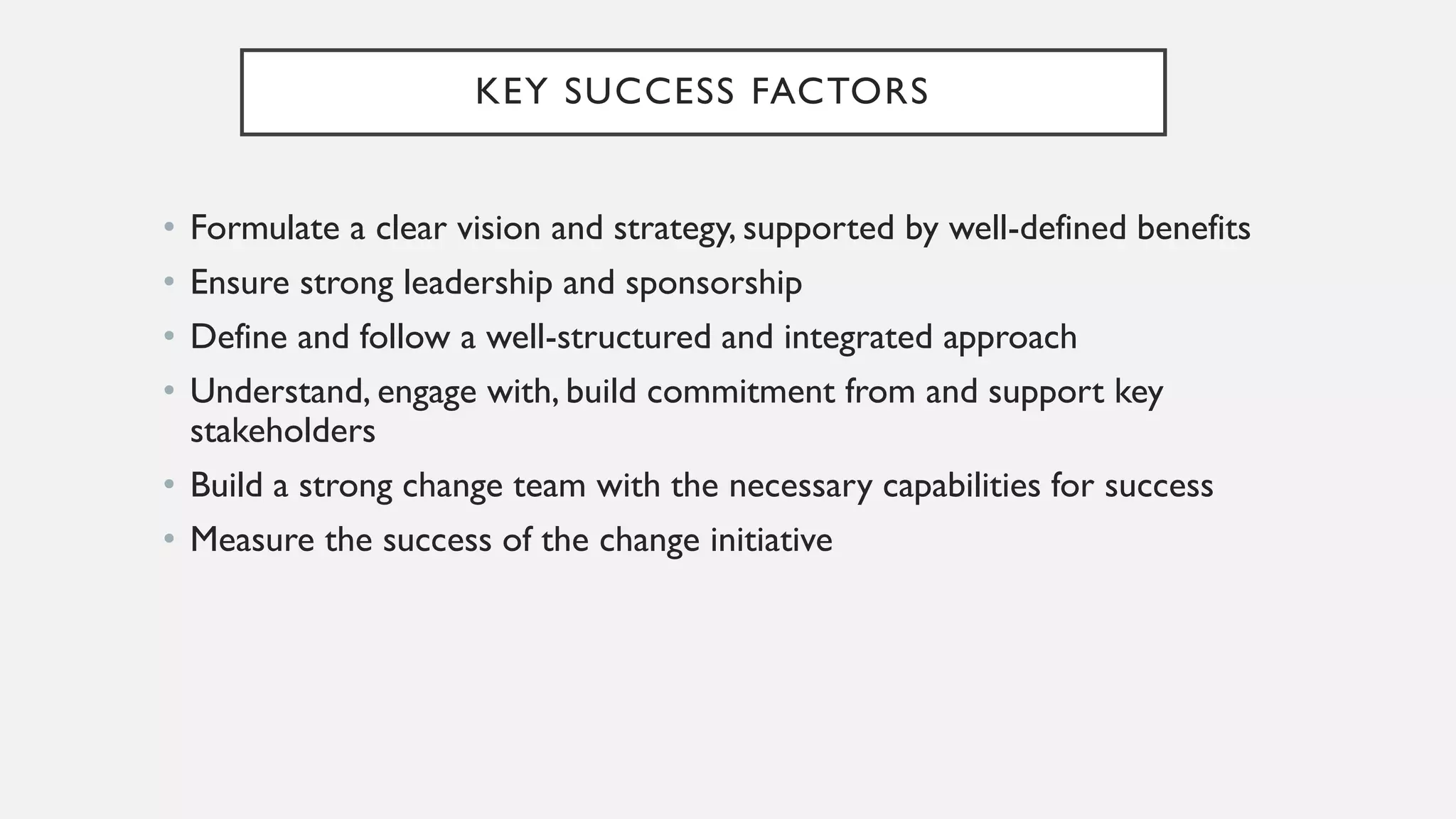 KEY SUCCESS FACTORS
• Formulate a clear vision and strategy, supported by well-defined benefits
• Ensure strong leadership and sponsorship
• Define and follow a well-structured and integrated approach
• Understand, engage with, build commitment from and support key
stakeholders
• Build a strong change team with the necessary capabilities for success
• Measure the success of the change initiative
 