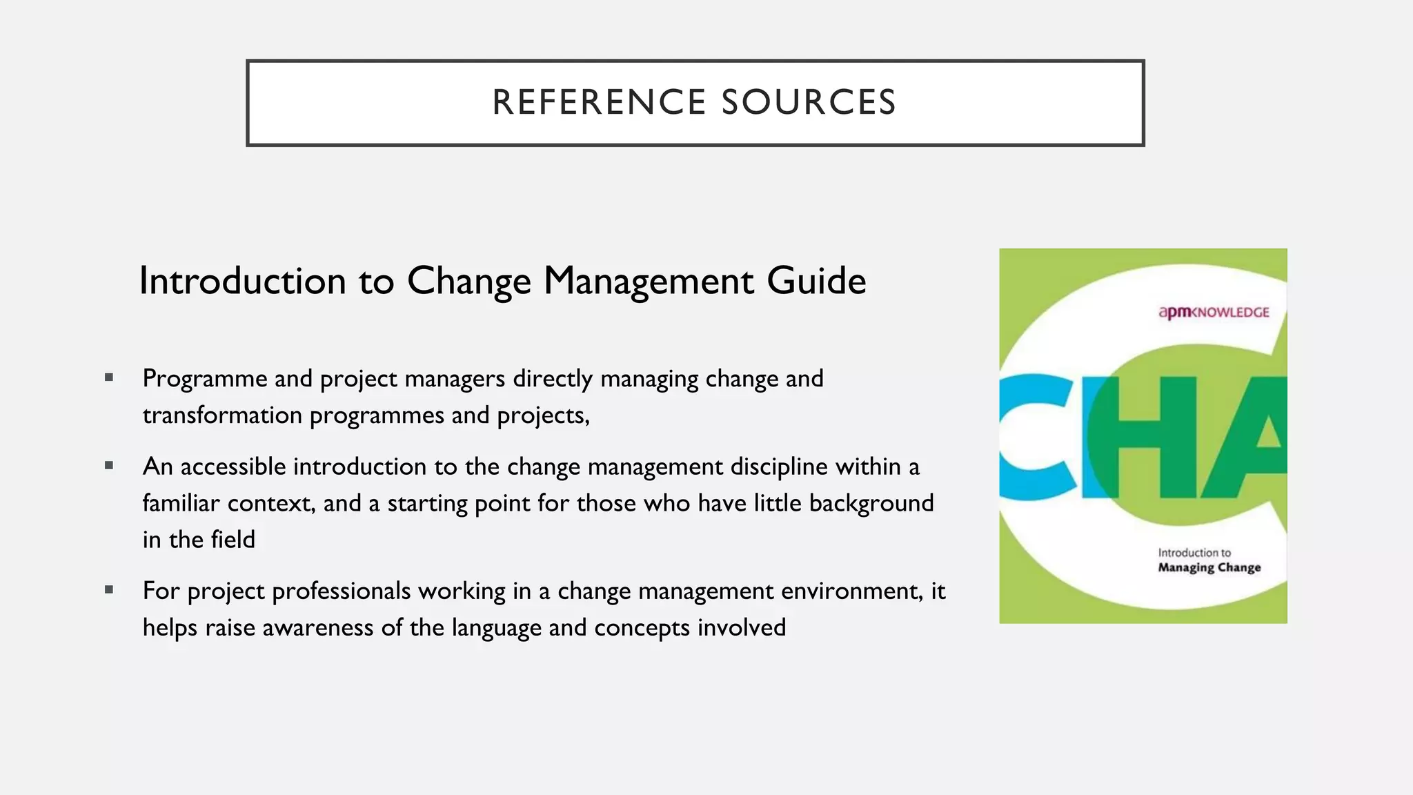 REFERENCE SOURCES
Introduction to Change Management Guide
▪ Programme and project managers directly managing change and
transformation programmes and projects,
▪ An accessible introduction to the change management discipline within a
familiar context, and a starting point for those who have little background
in the field
▪ For project professionals working in a change management environment, it
helps raise awareness of the language and concepts involved
 