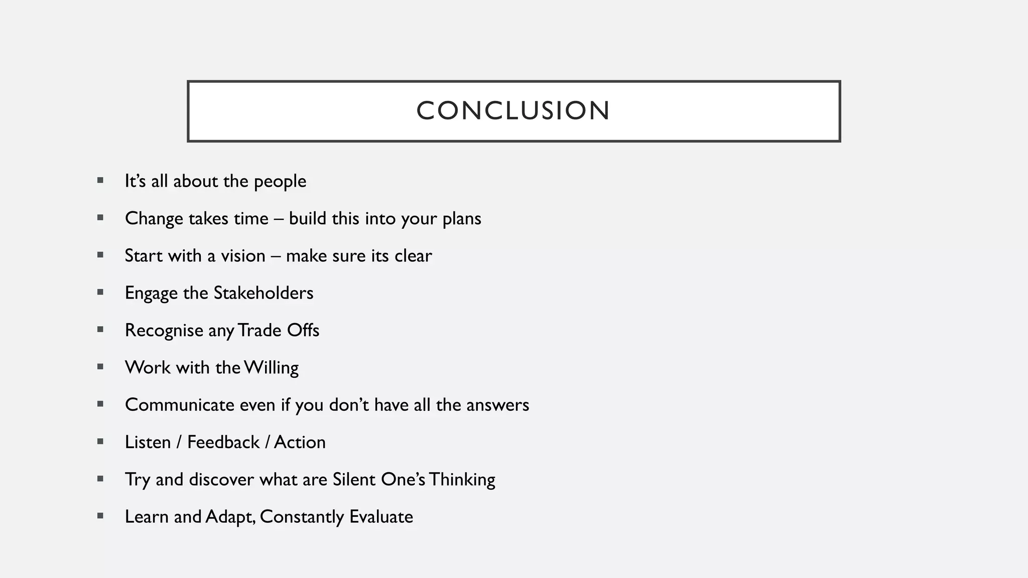 CONCLUSION
▪ It’s all about the people
▪ Change takes time – build this into your plans
▪ Start with a vision – make sure its clear
▪ Engage the Stakeholders
▪ Recognise anyTrade Offs
▪ Work with the Willing
▪ Communicate even if you don’t have all the answers
▪ Listen / Feedback / Action
▪ Try and discover what are Silent One’s Thinking
▪ Learn and Adapt, Constantly Evaluate
 