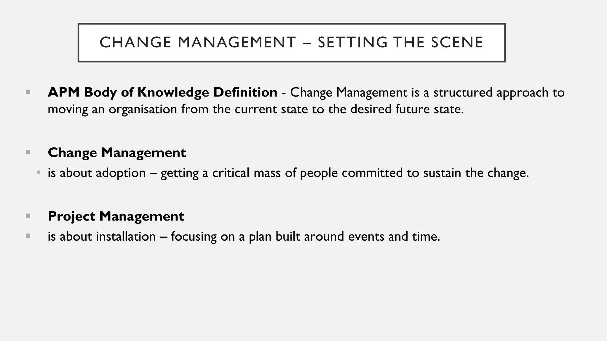 CHANGE MANAGEMENT – SETTING THE SCENE
▪ APM Body of Knowledge Definition - Change Management is a structured approach to
moving an organisation from the current state to the desired future state.
▪ Change Management
• is about adoption – getting a critical mass of people committed to sustain the change.
▪ Project Management
▪ is about installation – focusing on a plan built around events and time.
 