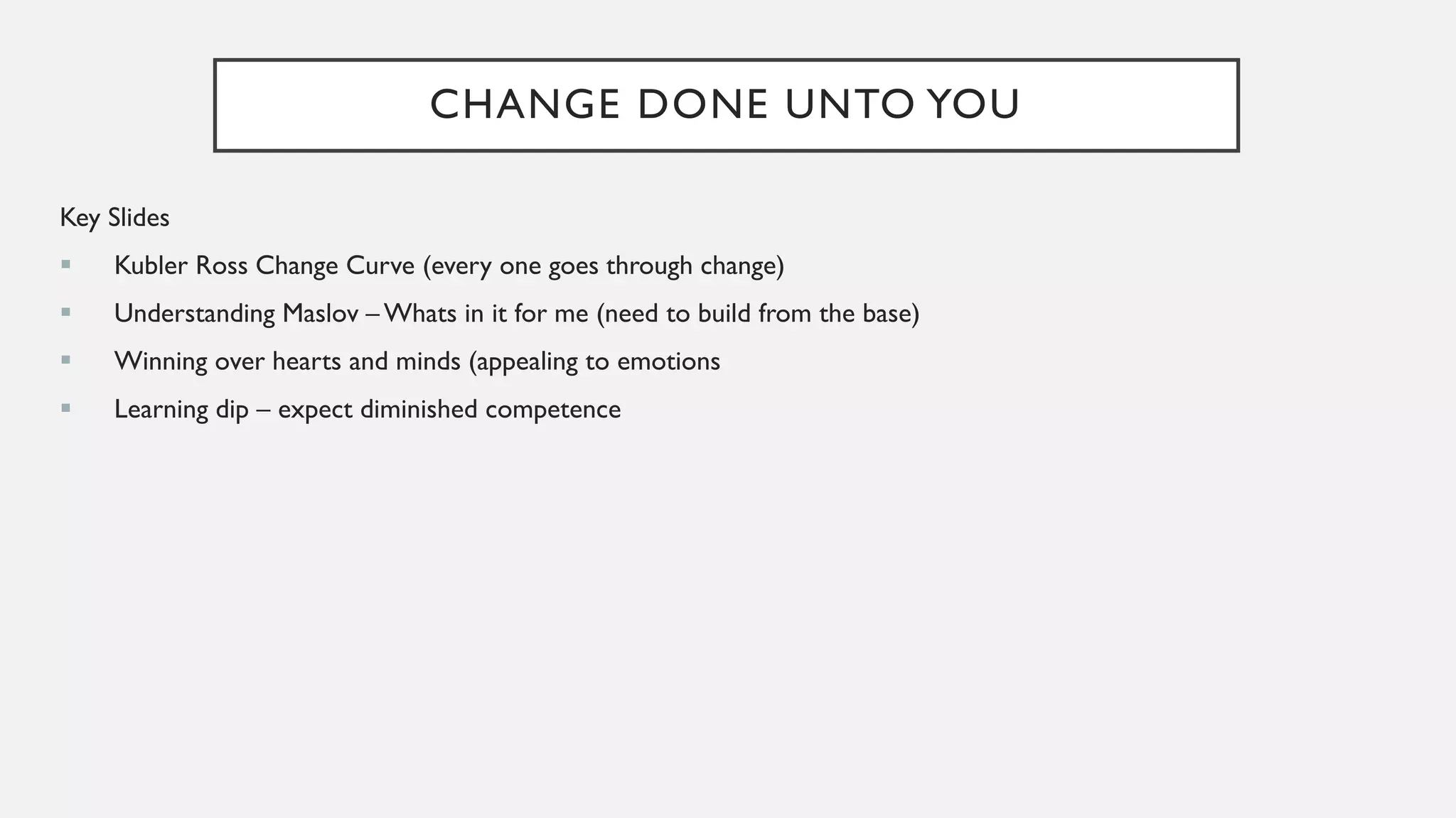 CHANGE DONE UNTO YOU
Key Slides
▪ Kubler Ross Change Curve (every one goes through change)
▪ Understanding Maslov – Whats in it for me (need to build from the base)
▪ Winning over hearts and minds (appealing to emotions
▪ Learning dip – expect diminished competence
 