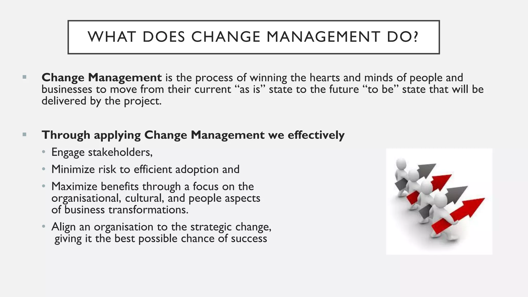 WHAT DOES CHANGE MANAGEMENT DO?
▪ Change Management is the process of winning the hearts and minds of people and
businesses to move from their current “as is” state to the future “to be” state that will be
delivered by the project.
▪ Through applying Change Management we effectively
• Engage stakeholders,
• Minimize risk to efficient adoption and
• Maximize benefits through a focus on the
organisational, cultural, and people aspects
of business transformations.
• Align an organisation to the strategic change,
giving it the best possible chance of success
 