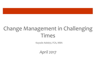 Change Management in Challenging
Times
Kayode Adebiyi, FCA, MBA
April 2017
 