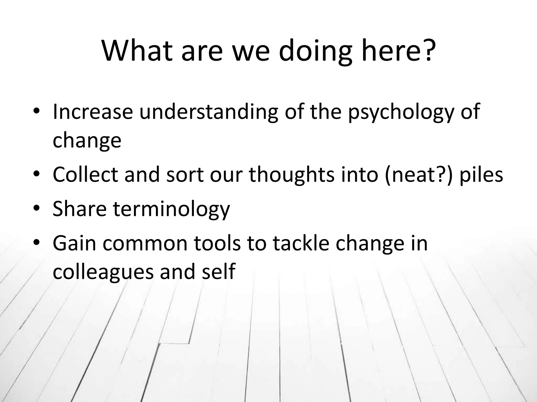What are we doing here?
• Increase understanding of the psychology of
  change
• Collect and sort our thoughts into (neat?) piles
• Share terminology
• Gain common tools to tackle change in
  colleagues and self
 